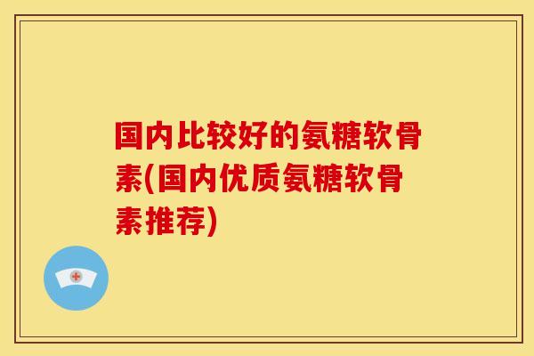 国内比较好的氨糖软骨素(国内优质氨糖软骨素推荐)-第1张图片-关节骑士