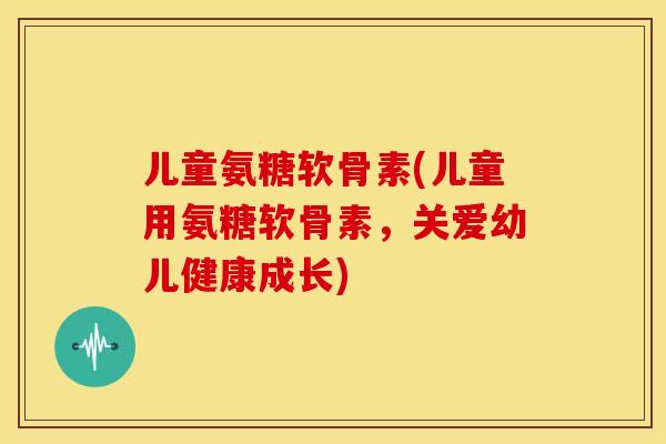 儿童氨糖软骨素(儿童用氨糖软骨素，关爱幼儿健康成长)-第1张图片-关节骑士