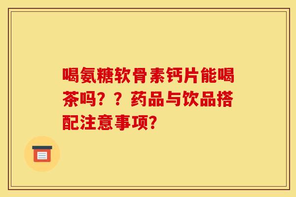 喝氨糖软骨素钙片能喝茶吗？？药品与饮品搭配注意事项？-第1张图片-关节骑士