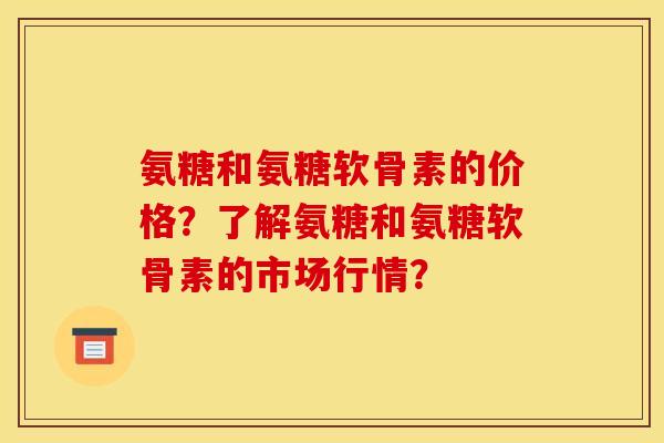 氨糖和氨糖软骨素的价格？了解氨糖和氨糖软骨素的市场行情？-第1张图片-关节骑士