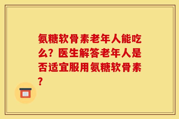 氨糖软骨素老年人能吃么？医生解答老年人是否适宜服用氨糖软骨素？