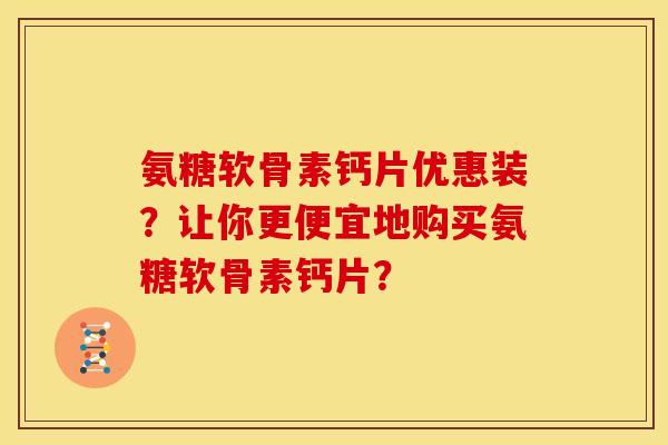 氨糖软骨素钙片优惠装？让你更便宜地购买氨糖软骨素钙片？