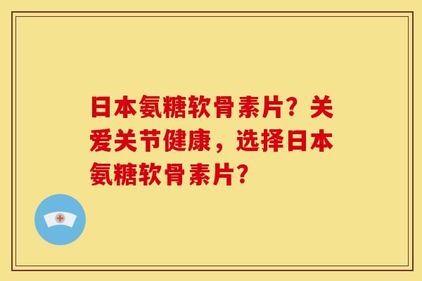 日本氨糖软骨素片？关爱关节健康，选择日本氨糖软骨素片？-第1张图片-关节骑士