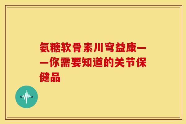 氨糖软骨素川穹益康——你需要知道的关节保健品-第1张图片-关节骑士 氨糖软骨素川穹益康——你需要知道的关节保健品-第1张图片-关节骑士