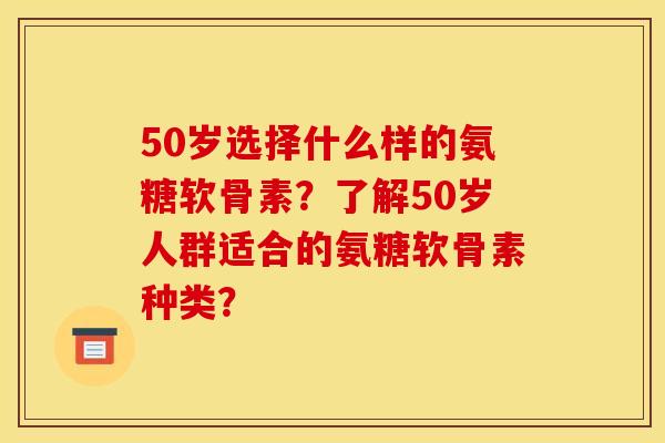 50岁选择什么样的氨糖软骨素？了解50岁人群适合的氨糖软骨素种类？