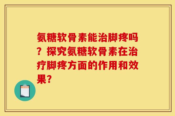 氨糖软骨素能治脚疼吗？探究氨糖软骨素在治疗脚疼方面的作用和效果？