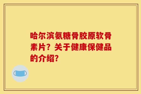 哈尔滨氨糖骨胶原软骨素片？关于健康保健品的介绍？
