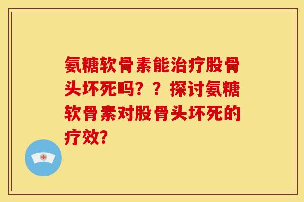 氨糖软骨素能治疗股骨头坏死吗？？探讨氨糖软骨素对股骨头坏死的疗效？-第1张图片-关节骑士