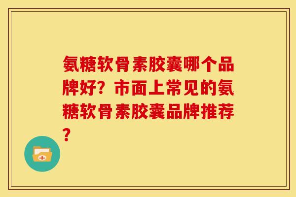氨糖软骨素胶囊哪个品牌好？市面上常见的氨糖软骨素胶囊品牌推荐？