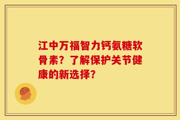 江中万福智力钙氨糖软骨素？了解保护关节健康的新选择？