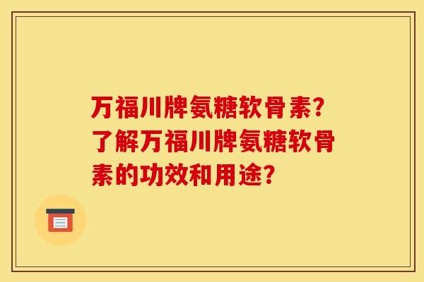 万福川牌氨糖软骨素？了解万福川牌氨糖软骨素的功效和用途？