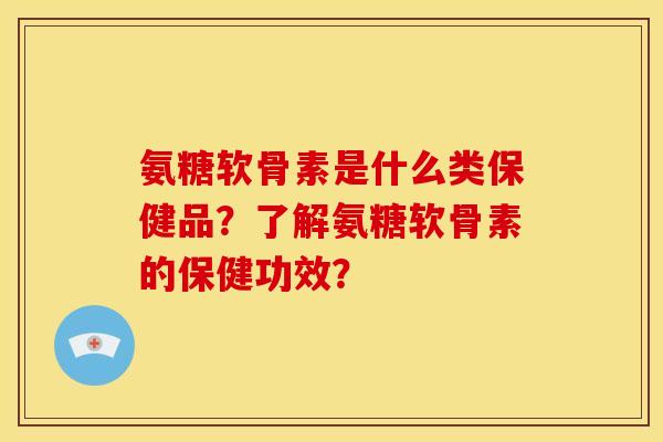 氨糖软骨素是什么类保健品？了解氨糖软骨素的保健功效？