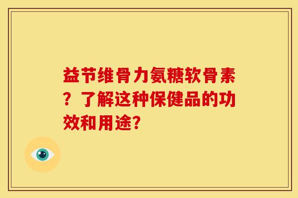 益节维骨力氨糖软骨素？了解这种保健品的功效和用途？-第1张图片-关节骑士