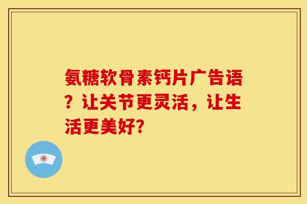 氨糖软骨素钙片广告语？让关节更灵活，让生活更美好？