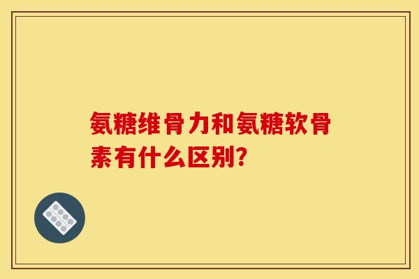 氨糖维骨力和氨糖软骨素有什么区别？