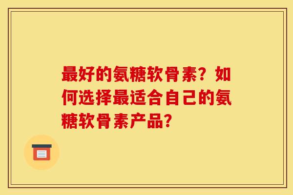 最好的氨糖软骨素？如何选择最适合自己的氨糖软骨素产品？-第1张图片-关节骑士