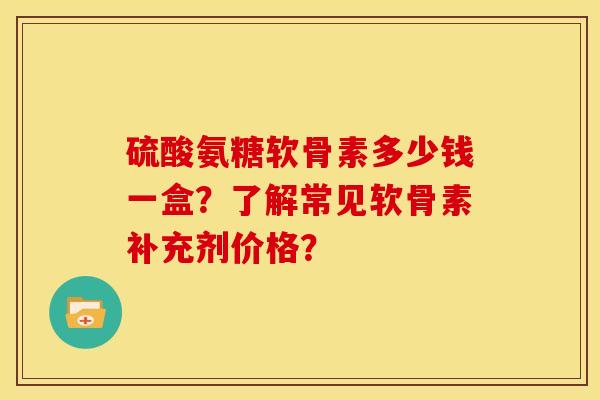 硫酸氨糖软骨素多少钱一盒？了解常见软骨素补充剂价格？