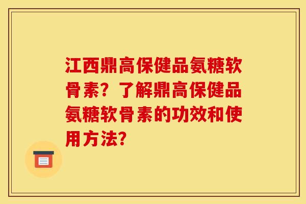 江西鼎高保健品氨糖软骨素？了解鼎高保健品氨糖软骨素的功效和使用方法？-第1张图片-关节骑士