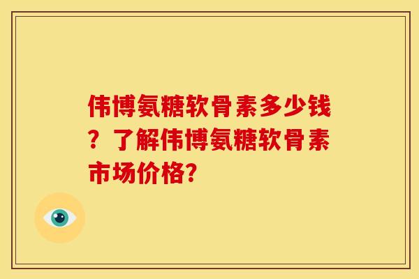 伟博氨糖软骨素多少钱？了解伟博氨糖软骨素市场价格？