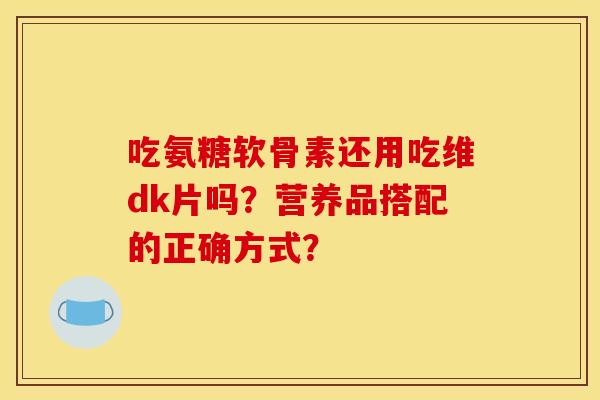 吃氨糖软骨素还用吃维dk片吗？营养品搭配的正确方式？