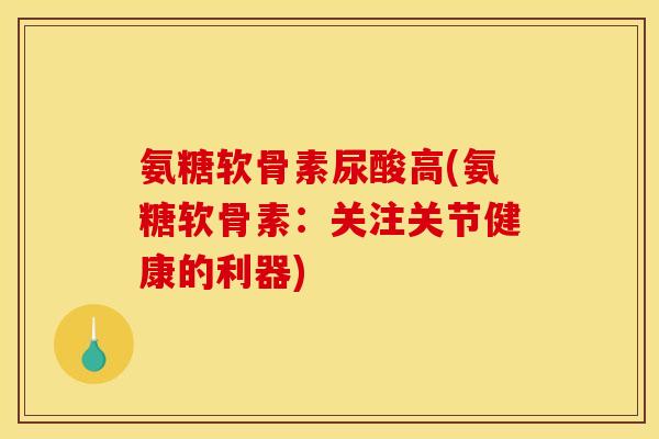 氨糖软骨素尿酸高(氨糖软骨素：关注关节健康的利器)-第1张图片-关节骑士