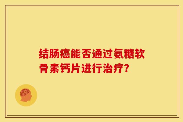 结肠癌能否通过氨糖软骨素钙片进行治疗？-第1张图片-关节骑士