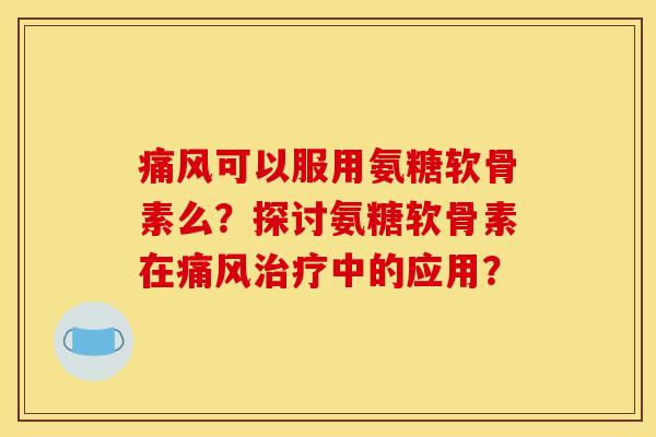 痛风可以服用氨糖软骨素么？探讨氨糖软骨素在痛风治疗中的应用？