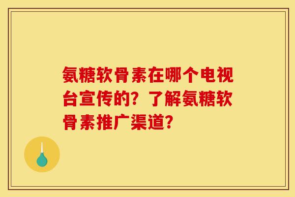 氨糖软骨素在哪个电视台宣传的？了解氨糖软骨素推广渠道？