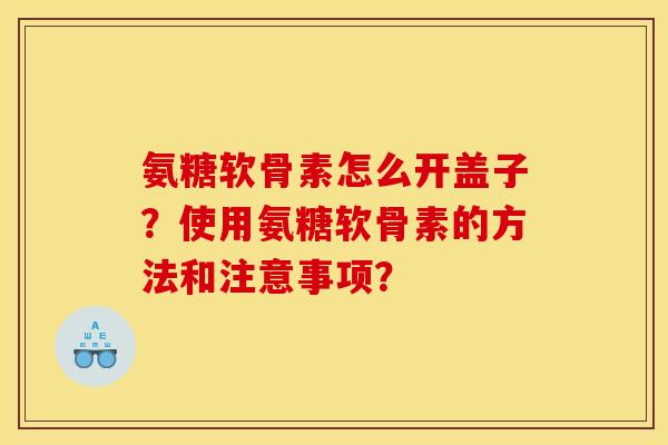 氨糖软骨素怎么开盖子？使用氨糖软骨素的方法和注意事项？