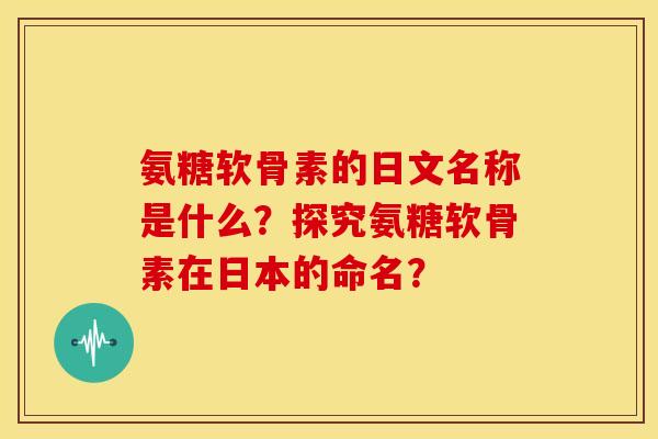 氨糖软骨素的日文名称是什么？探究氨糖软骨素在日本的命名？