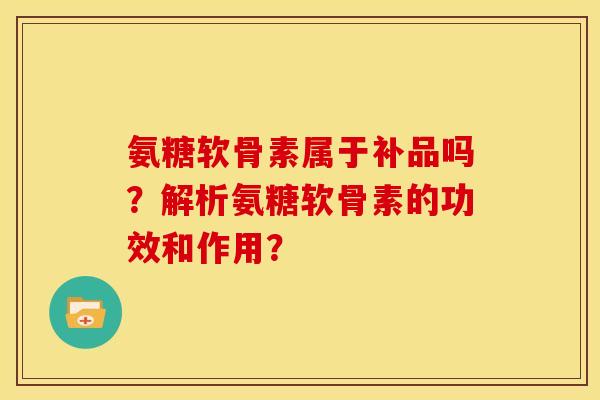 氨糖软骨素属于补品吗？解析氨糖软骨素的功效和作用？