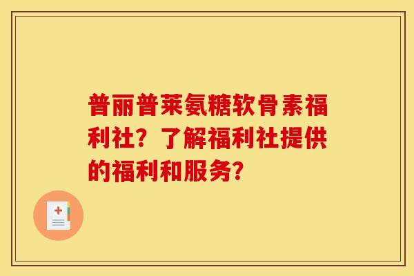 普丽普莱氨糖软骨素福利社？了解福利社提供的福利和服务？-第1张图片-关节骑士