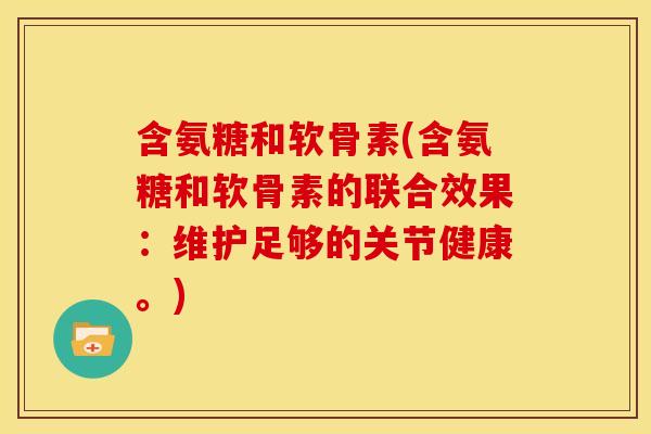 含氨糖和软骨素(含氨糖和软骨素的联合效果：维护足够的关节健康。)-第1张图片-关节骑士
