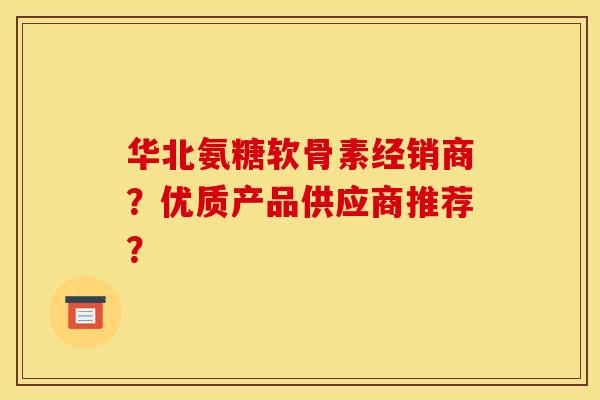 华北氨糖软骨素经销商？优质产品供应商推荐？-第1张图片-关节骑士