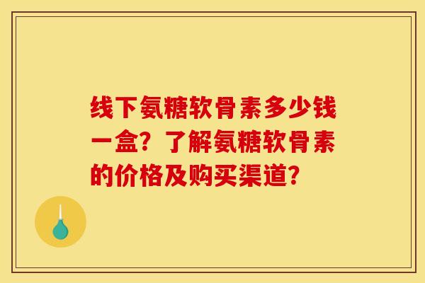 线下氨糖软骨素多少钱一盒？了解氨糖软骨素的价格及购买渠道？