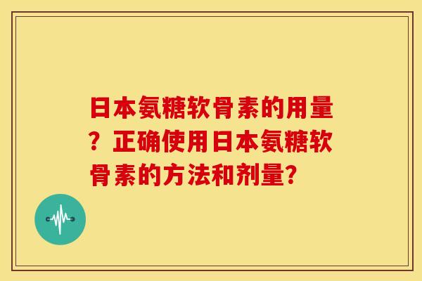 日本氨糖软骨素的用量？正确使用日本氨糖软骨素的方法和剂量？