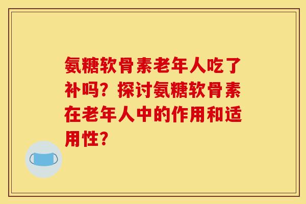 氨糖软骨素老年人吃了补吗？探讨氨糖软骨素在老年人中的作用和适用性？-第1张图片-关节骑士