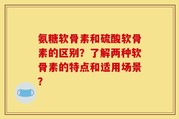 氨糖软骨素和硫酸软骨素的区别？了解两种软骨素的特点和适用场景？