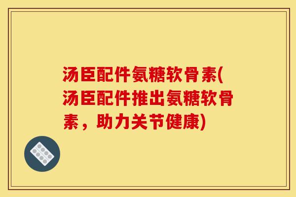 汤臣配件氨糖软骨素(汤臣配件推出氨糖软骨素，助力关节健康)