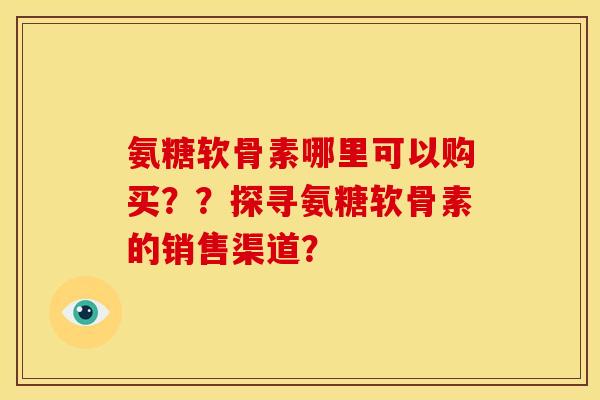 氨糖软骨素哪里可以购买？？探寻氨糖软骨素的销售渠道？