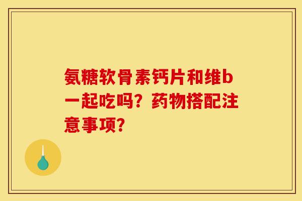 氨糖软骨素钙片和维b一起吃吗？药物搭配注意事项？