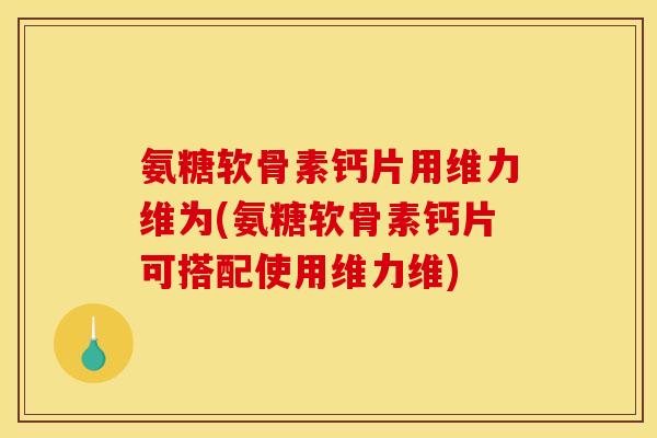 氨糖软骨素钙片用维力维为(氨糖软骨素钙片可搭配使用维力维)