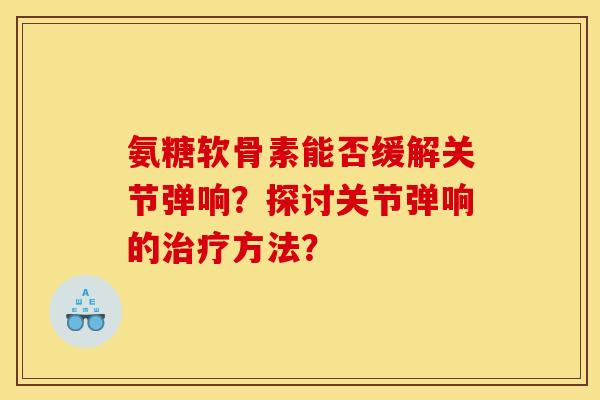 氨糖软骨素能否缓解关节弹响？探讨关节弹响的治疗方法？