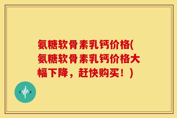 氨糖软骨素乳钙价格(氨糖软骨素乳钙价格大幅下降，赶快购买！)