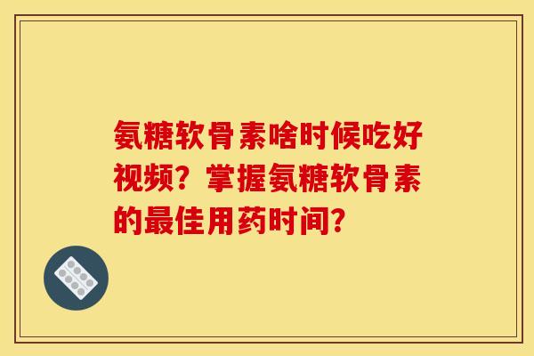 氨糖软骨素啥时候吃好视频？掌握氨糖软骨素的最佳用药时间？