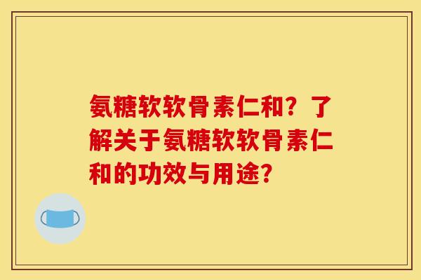氨糖软软骨素仁和？了解关于氨糖软软骨素仁和的功效与用途？