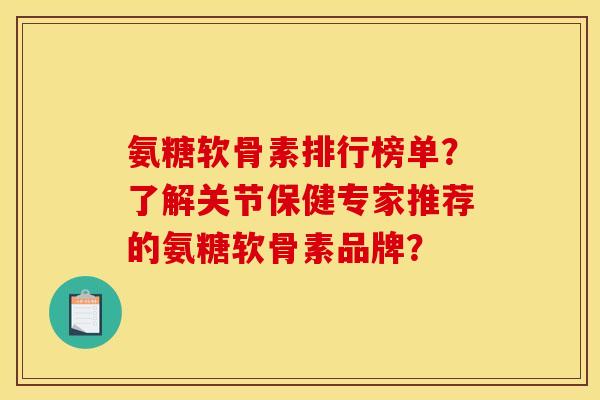 氨糖软骨素排行榜单？了解关节保健专家推荐的氨糖软骨素品牌？