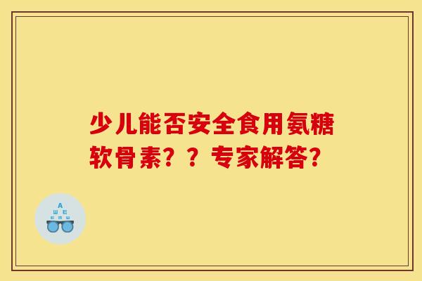 少儿能否安全食用氨糖软骨素？？专家解答？-第1张图片-关节骑士