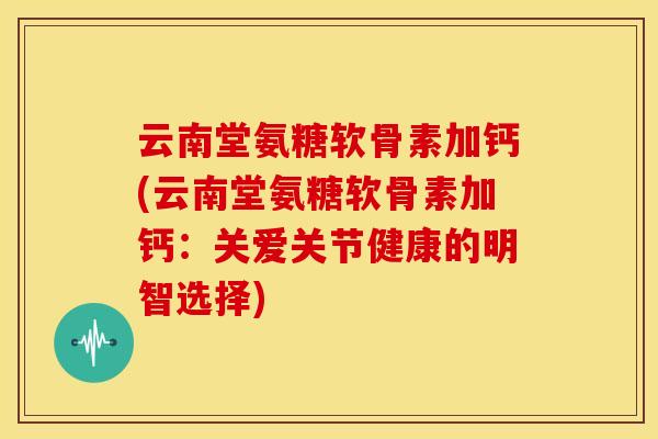 云南堂氨糖软骨素加钙(云南堂氨糖软骨素加钙：关爱关节健康的明智选择)
