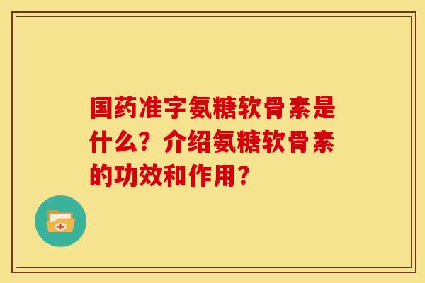 国药准字氨糖软骨素是什么？介绍氨糖软骨素的功效和作用？